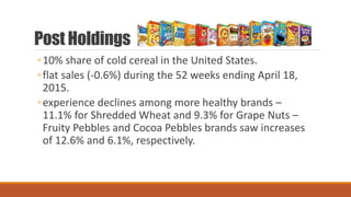 Post Holdings
◦10% share of cold cereal in the United States.
◦flat sales (-0.6%) during the 52 weeks ending April 18,
2015.
◦experience declines among more healthy brands –
11.1% for Shredded Wheat and 9.3% for Grape Nuts –
Fruity Pebbles and Cocoa Pebbles brands saw increases
of 12.6% and 6.1%, respectively.
 