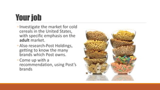 Your job
◦ Investigate the market for cold
cereals in the United States,
with specific emphasis on the
adult market.
◦ Also research Post Holdings,
getting to know the many
brands which Post owns.
◦ Come up with a
recommendation, using Post’s
brands
 