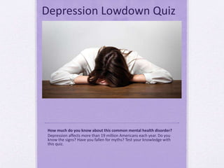 Depression Lowdown Quiz
How much do you know about this common mental health disorder?
Depression affects more than 19 million Americans each year. Do you
know the signs? Have you fallen for myths? Test your knowledge with
this quiz.
 