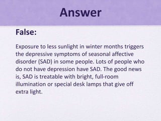 Answer
False:
Exposure to less sunlight in winter months triggers
the depressive symptoms of seasonal affective
disorder (SAD) in some people. Lots of people who
do not have depression have SAD. The good news
is, SAD is treatable with bright, full-room
illumination or special desk lamps that give off
extra light.
 