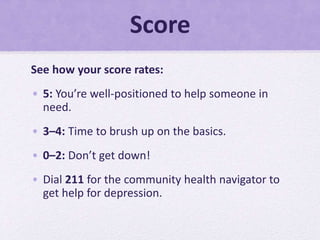 Score
See how your score rates:
• 5: You’re well-positioned to help someone in
need.
• 3–4: Time to brush up on the basics.
• 0–2: Don’t get down!
• Dial 211 for the community health navigator to
get help for depression.
 