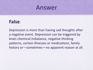 Answer
False:
Depression is more than having sad thoughts after
a negative event. Depression can be triggered by
brain chemical imbalance, negative thinking
patterns, certain illnesses or medications, family
history or—sometimes—no apparent reason at all.
 
