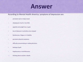 Answer
According to Mental Health America, symptoms of depression are:
1. persistent sad or empty mood
2. sleeping too much or too little
3. appetite and weight loss or gain
4. loss of pleasure in activities once enjoyed
5. Restlessness, fatigue or irritability
6. persistent physical symptoms
7. difficulty concentrating or making decisions
8. feelings of guilt
9. hopelessness or worthlessness
10. thinking about suicide or death.
 