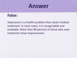 Answer
False:
Depression is a health problem that needs medical
treatment. In most cases, it is recognizable and
treatable. More than 80 percent of those who seek
treatment show improvement.
 