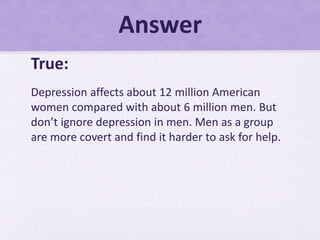 Answer
True:
Depression affects about 12 million American
women compared with about 6 million men. But
don’t ignore depression in men. Men as a group
are more covert and find it harder to ask for help.
 