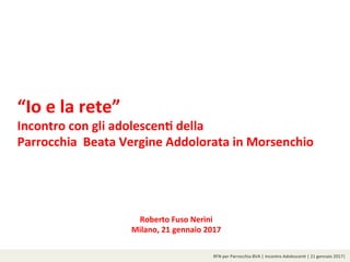 RFN	per	Parrocchia	BVA	|	Incontro	Adolescen8	|	21	gennaio	2017|	
“Io	e	la	rete”		
Incontro	con	gli	adolescen1	della	
Parrocchia		Beata	Vergine	Addolorata	in	Morsenchio	
	
Roberto	Fuso	Nerini	
Milano,	21	gennaio	2017
 