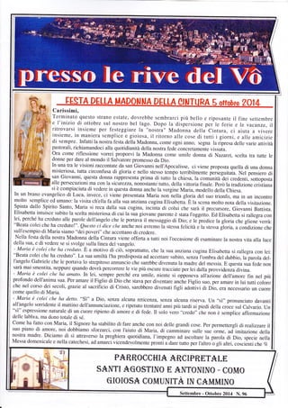 Carissimi, 
Terminato questo strano estate, dovrebbe sembrarci più bello e riposante il fine settembre 
e l'inizio di ottobre sul nostro bel lago. Dopo la diipersione per le ferie e le vacanze, il 
ritrovarsi insieme per festeggiare la "nostra" Madonna della Cintura, ci aiuta a vivere 
insieme, in maniera semplice ev 6griovriovos.a, , irlr rrritLoUrrnrlou 4arlrleE cuousòetr udri tIuultttl i iI gglioorrnnl,i , e aallllee aammlciclzizlei di sempre. Infatti la nostra fèsta della Madonna, come ogni anno, segna la ripresa delle varie attività 
rà 
pastorali, richiamandoci alla quotidianità della nostra fede concretamente vissuia. 
ora come riflessione vorrei proporvi la Madonna come umile donna di Nazaret, scelta tra tutte le 
donne per dare al mondo il Salvatore promesso da Dio. 
In una tra le visioni raccontate da san Giovanni nell'Apocalisse, ci viene proposta quella di una donna 
misteriosa, tutta circonfusa di gloria e nello stesso tempo terribilmente perseguitaia- Nel pensiero di 
san Giovanni, questa doma rappresenta prima di tutto ia chiesa, la comunità-dei credenti, sottoposta 
alle persecuzioni ma con la sicurezza, nonostante tutto, della vittoria finale. però la tradizione cristiana 
si è compiaciuta di vedere in questa donna anche la vergine Maria, modello della Chiesa. In un brano evangerico d'i Luca, invece, ";;J;.ì;";#;."'ù;il?;"'ilìli"l1l11;T:i:il ffitffi:[fìn un incontro molto semplice ed ulnano: la visita ch'ella fa alla sua anziana cugina Elisabetti. È la scena molto nota della visitazione. 
Spinta dallo Spirito Santo, Maria si reca dalla sua cugina, incinta di colui che sarà il precursore, Giovanni Battista. 
Elisabetta intuisce subito la scelta misteriosa di cui la sua giovane parente è stata I'oggetto. Ed Elisabetta si rallegra con lei, perché ha creduto alle parole dell'angelo che le portavà il messaggio di Dio; e lJ*predice la gloria che gliene verrà: "Beata colei che ha creduto!". Questo ci dice che anche noi avremo la stessa felicità e la stessa g-loria, a condizione che 
sull'esempio di Maria siamo "dei poveri" che accettano di credere. 
Nella festa della nostra Madonna della Cintura viene offerta a tutti noi I'occasione di esaminare la nostra vita alla luce della sua, e di vedere se si svolge.sulla linea del vangelo. 
- Maria è colei che ha creduto. È a motivo di ciò, iop.uttrtto, che la sua anziana cugina Elisabetta si rallegra con lei: 
"Beata colei che ha creduto". La sua umiltà I'ha predisposta ad accettare subito, senza I'ombra del dubbio, la parola del- 
I'angelo Gabriele che le portava lo strepitoso annuncio che sarebbe divenuta la madre del messia. E questa sua fede non 
sarà mai smentita, neppure quando dovrà percorrere le vie più oscure tracciate per lei dalla provvidenia divina. - Maria è colei che ha amato. In lei, sempre perché era- umile, niente si opponeva all'azione dell,amore fin nel più 
profondo dell'anima sua. Per amare il Figlio di Dio che stava per diventar. ur.h" Figlio suo, per amare in lui tutti coloro 
che nel corso dei secoli, grazie al sacrificio di Cristo, sarebbero divenuti figli adolivi di Dio, era necessario un cuore 
come quello di Maria. 
- Maria è colei che ha detto. "S" a Dio, senza alcun a reticenza, senza alcuna riserva. IJn "sì" pronunciato davanti 
all'angelo sorridente il mattino dell'annunciazione, e ripetuto trentatré anni più tardi ai piedi della cròce sul Calvario. Un "sì" espressione naturale di un cuore ripieno di amore e di fede. Il solo veio "credo" ch" no, è semplice affermazione 
delle labbra, ma dono totale di sé. 
Come ha fatto con Maria, il Signore ha stabilito di fare anche con noi delle grandi cose. per permettergli di realizzare il 
suo piano di amore, noi dobbiamo sforzarci, con I'aiuto di Maria, di camÀinare sulle sue orme, ud-i*ituriore della 
nostra madre. Diciamo di sì attraverso la preghiera quotidiana, l'impegno ad ascoltare la parola di Dio, specie nella 
Messa domenicale e nella catechesi, ad amarci vicendevolmente pronti u du." tutto per I'altro o gli altri, coscienti che Vo 
fh 
i ,>! 
-L i. i, ì',-p 1Iil 
PAB,&CIOCHNA-A-R-ENPBE.T,A-Lfl 
StrIÙT,I A-CO§TINO, E. ANTONINO - EOftTO, 
G [O- [O§A_ COnÀu]NlTA_ [Nr ee]MIÀnNo 
Settembre - Ottobre 2014 N. 96 
