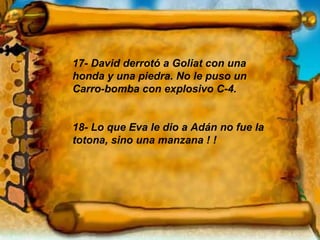 17- David derrotó a Goliat con una honda y una piedra. No le puso un  Carro-bomba con explosivo C-4. 18- Lo que Eva le dio a Adán no fue la totona, sino una manzana ! ! 