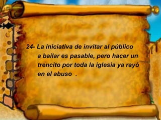 24- La iniciativa de invitar al público a bailar es pasable, pero hacer un trencito por toda la iglesia ya rayó en el abuso  . 