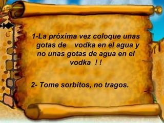 1-La próxima vez coloque unas  gotas de  vodka en el agua y no unas gotas de agua en el vodka  ! ! 2- Tome sorbitos, no tragos. 