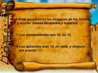 6-Evite apoyarse en las imágenes de los Santos, y mucho  menos abrazarlos y besarlos. 7-Los mandamientos son 10, no 12. 8-Los apóstoles eran 12, no siete, y ninguno era enanito  ! ! 