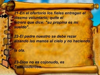 21-En el ofertorio los fieles entregan el diezmo voluntario; quite el  letrero que dice: "su propina es mi sueldo". 22-El padre nuestro se debe rezar alzando las manos al cielo y no haciendo  la ola. 23-Dios no es cojonudo, es Todopoderoso. 