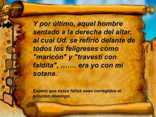 Y por último, aquel hombre sentado a la derecha del altar, al cual Ud. se refirió delante de todos los feligreses como "maricón" y "travesti con faldita", ……. era yo con mi sotana. Espero que estos fallos sean corregidos el próximo domingo. 