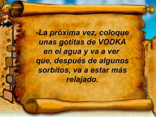 -La próxima vez, coloque unas gotitas de VODKA en el agua y va a ver  que, después de algunos sorbitos, va a estar más relajado. 
