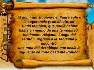 El domingo siguiente el Padre aplicó la sugerencia y, en efecto, se  sintió tan bien, que podía hablar hasta en medio de una tempestad,  totalmente relajado. Luego del sermón, regresó a la sacrestía y encontró  una nota del Arzobispo que decía lo siguiente en tono bastante irónico: 