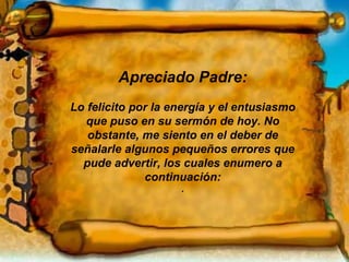 Apreciado Padre: Lo felicito por la energía y el entusiasmo que puso en su sermón de hoy. No obstante, me siento en el deber de señalarle algunos pequeños errores que pude advertir, los cuales enumero a continuación: . 