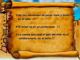 3-No hay necesidad de poner hielo y limón  en el cáliz  ! !  4-El misal no es un portavasos  ! !  5-La caseta que está al lado del altar es el  confesionario, no el baño ! ! * 