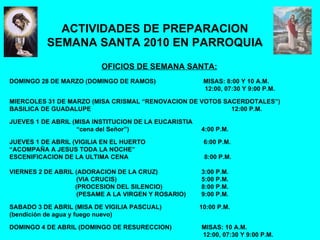 ACTIVIDADES DE PREPARACION SEMANA SANTA 2010 EN PARROQUIA OFICIOS DE SEMANA SANTA: DOMINGO 28 DE MARZO (DOMINGO DE RAMOS)  MISAS: 8:00 Y 10 A.M. 12:00, 07:30 Y 9:00 P.M. MIERCOLES 31 DE MARZO (MISA CRISMAL “RENOVACION DE VOTOS SACERDOTALES”) BASILICA DE GUADALUPE    12:00 P.M. JUEVES 1 DE ABRIL (MISA INSTITUCION DE LA EUCARISTIA  “ cena del Señor”) 4:00 P.M. JUEVES 1 DE ABRIL (VIGILIA EN EL HUERTO  6:00 P.M. “ ACOMPAÑA A JESUS TODA LA NOCHE” ESCENIFICACION DE LA ULTIMA CENA  8:00 P.M. VIERNES 2 DE ABRIL (ADORACION DE LA CRUZ) 3:00 P.M. (VIA CRUCIS)  5:00 P.M.   (PROCESION DEL SILENCIO) 8:00 P.M. (PESAME A LA VIRGEN Y ROSARIO) 9:00 P.M. SABADO 3 DE ABRIL (MISA DE VIGILIA PASCUAL)   10:00 P.M. (bendición de agua y fuego nuevo) DOMINGO 4 DE ABRIL (DOMINGO DE RESURECCION)  MISAS: 10 A.M. 12:00, 07:30 Y 9:00 P.M. 