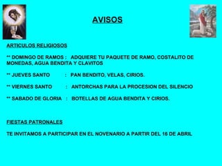 AVISOS ARTICULOS RELIGIOSOS ** DOMINGO DE RAMOS :  ADQUIERE TU PAQUETE DE RAMO, COSTALITO DE MONEDAS, AGUA BENDITA Y CLAVITOS ** JUEVES SANTO  :  PAN BENDITO, VELAS, CIRIOS. ** VIERNES SANTO  :  ANTORCHAS PARA LA PROCESION DEL SILENCIO ** SABADO DE GLORIA  :  BOTELLAS DE AGUA BENDITA Y CIRIOS. FIESTAS PATRONALES TE INVITAMOS A PARTICIPAR EN EL NOVENARIO A PARTIR DEL 16 DE ABRIL 