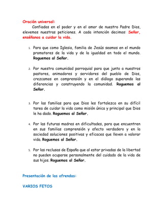 Oración universal:
     Confiados en el poder y en el amor de nuestro Padre Dios,
elevemos nuestras peticiones. A cada intención decimos: Señor,
enséñanos a cuidar la vida.

   1.   Para que como Iglesia, familia de Jesús seamos en el mundo
        promotores de la vida y de la igualdad en todo el mundo.
        Roguemos al Señor.

   2.   Por nuestra comunidad parroquial para que junto a nuestros
        pastores, animadores y servidores del pueblo de Dios,
        crezcamos en comprensión y en el diálogo superando las
        diferencias y construyendo la comunidad. Roguemos al
        Señor.


   3.   Por las familias para que Dios les fortalezca en su difícil
        tarea de cuidar la vida como misión única y principal que Dios
        le ha dado. Roguemos al Señor.

   4.   Por las futuras madres en dificultades, para que encuentren
        en sus familias comprensión y afecto verdadero y en la
        sociedad soluciones positivas y eficaces que lleven a valorar
        vida. Roguemos al Señor.

   5.   Por las reclusas de España que al estar privadas de la libertad
        no pueden ocuparse personalmente del cuidado de la vida de
        sus hijos. Roguemos al Señor.



Presentación de las ofrendas:

VARIOS FETOS
 
