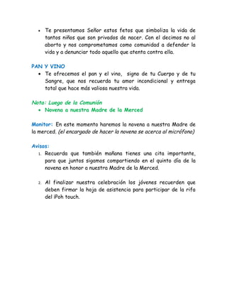 •    Te presentamos Señor estos fetos que simboliza la vida de
       tantos niños que son privados de nacer. Con el decimos no al
       aborto y nos comprometamos como comunidad a defender la
       vida y a denunciar todo aquello que atenta contra ella.

PAN Y VINO
  • Te ofrecemos el pan y el vino, signo de tu Cuerpo y de tu
    Sangre, que nos recuerda tu amor incondicional y entrega
    total que hace más valiosa nuestra vida.

Nota: Luego de la Comunión
  • Novena a nuestra Madre de la Merced

Monitor: En este momento haremos la novena a nuestra Madre de
la merced. (el encargado de hacer la novena se acerca al micrófono)

Avisos:
  1. Recuerda que también mañana tienes una cita importante,
     para que juntos sigamos compartiendo en el quinto día de la
     novena en honor a nuestra Madre de la Merced.

  2.   Al finalizar nuestra celebración los jóvenes recuerden que
       deben firmar la hoja de asistencia para participar de la rifa
       del ¡Poh touch.
 