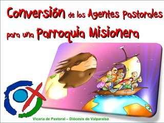 Conversión   de los  Agentes Pastorales para una  Parroquia Misionera Vicaría de Pastoral – Diócesis de Valparaíso  