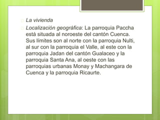  La vivienda
 Localización geográfica: La parroquia Paccha
está situada al noroeste del cantón Cuenca.
Sus límites son al norte con la parroquia Nulti,
al sur con la parroquia el Valle, al este con la
parroquia Jadan del cantón Gualaceo y la
parroquia Santa Ana, al oeste con las
parroquias urbanas Monay y Machangara de
Cuenca y la parroquia Ricaurte.
 