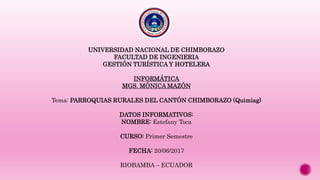UNIVERSIDAD NACIONAL DE CHIMBORAZO
FACULTAD DE INGENIERIA
GESTIÓN TURÍSTICA Y HOTELERA
INFORMÁTICA
MGS. MÓNICA MAZÓN
Tema: PARROQUIAS RURALES DEL CANTÓN CHIMBORAZO (Quimiag)
DATOS INFORMATIVOS:
NOMBRE: Estefany Toca
CURSO: Primer Semestre
FECHA: 20/06/2017
RIOBAMBA – ECUADOR
 