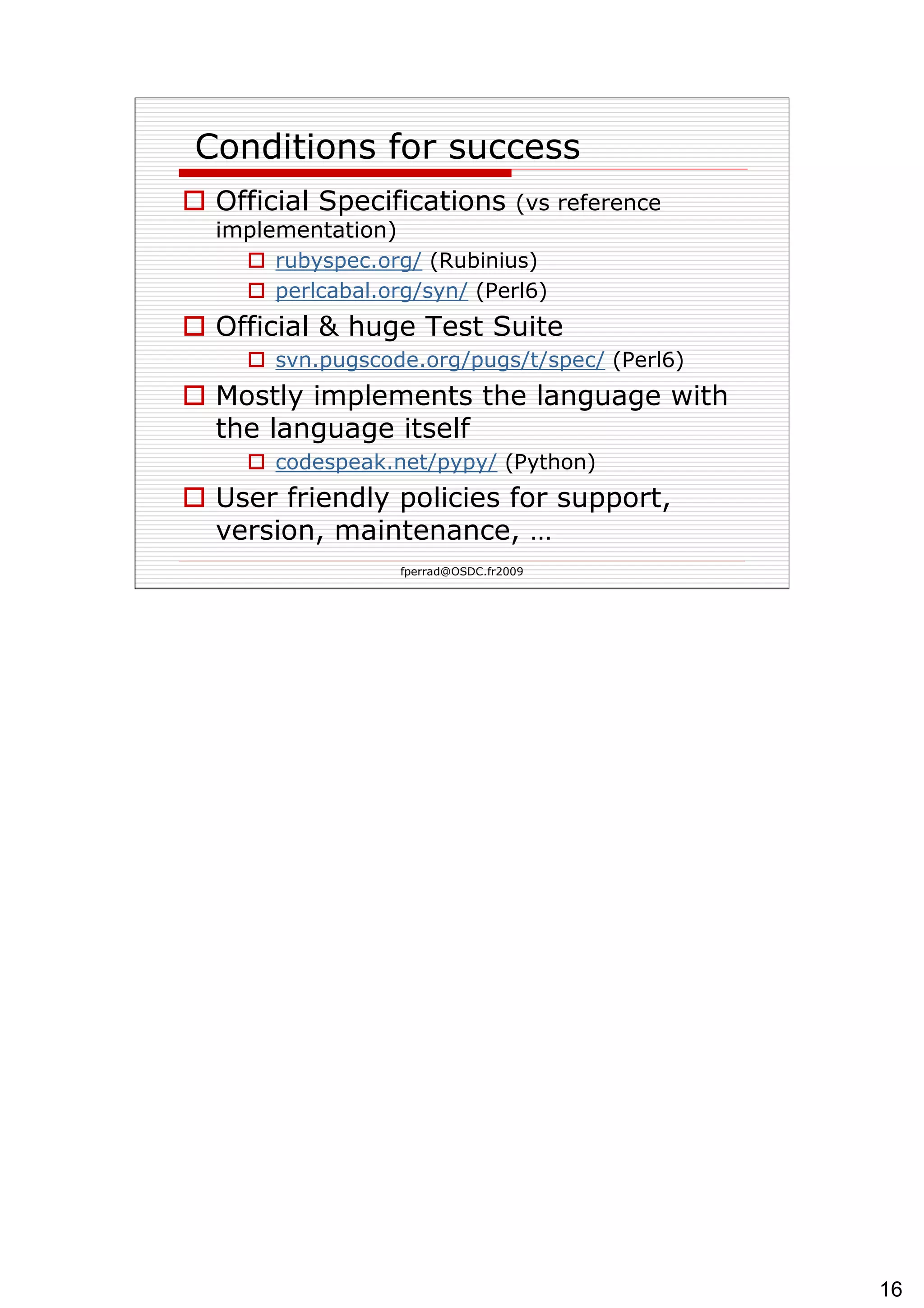  Conditions for success Official Specifications  (vs reference implementation) rubyspec.org/  (Rubinius) perlcabal.org/ syn /  (Perl6) Official & huge Test Suite svn.pugscode.org/ pugs /t/ spec /  (Perl6) Mostly implements the language with the language itself codespeak.net/pypy /  (Python) User friendly policies for support, version, maintenance, … 