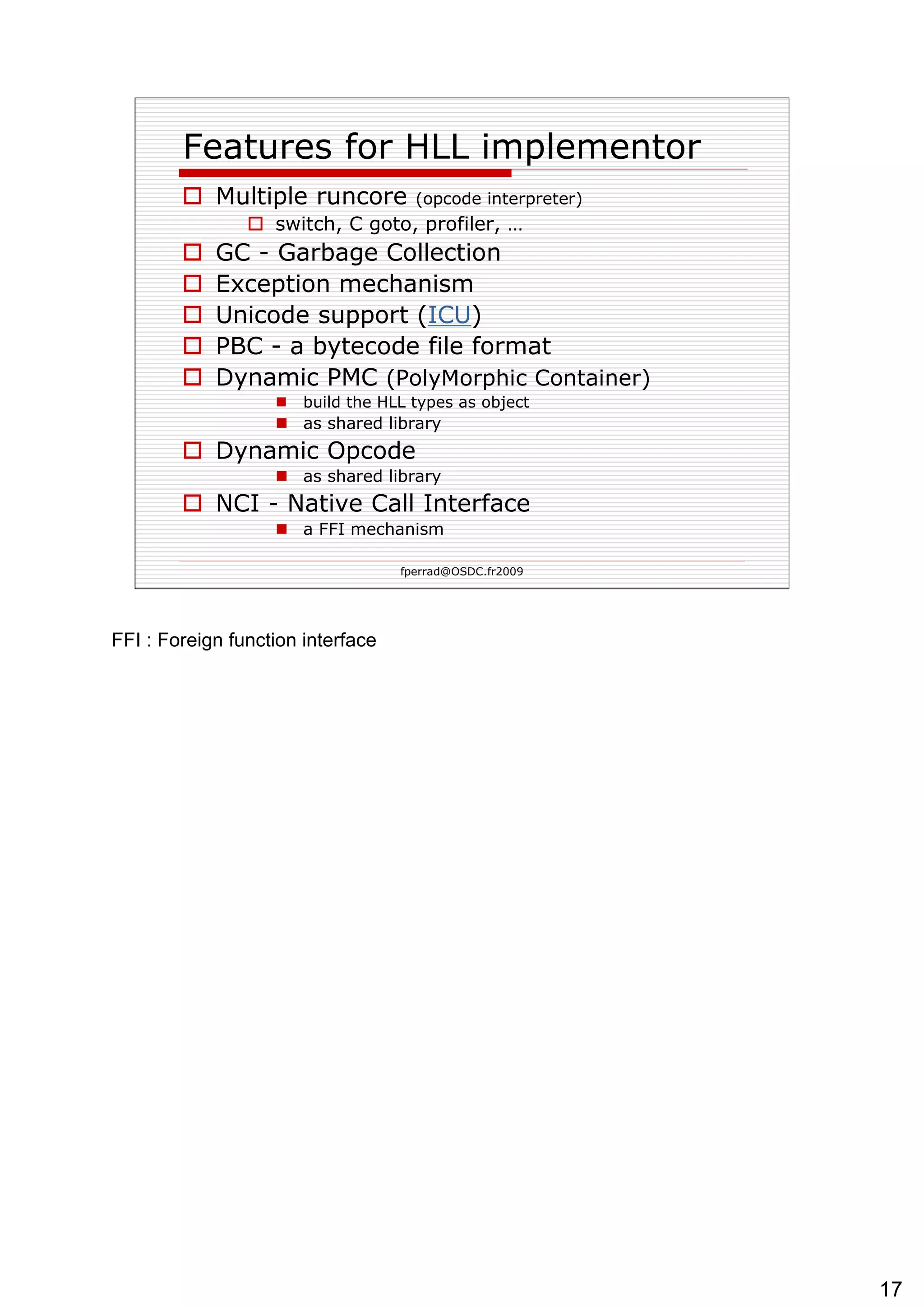 Features for HLL implementor Multiple runcore  (opcode interpreter) switch, C goto, profiler, … GC - Garbage Collection Exception mechanism Unicode support ( ICU ) PBC - a bytecode file format Dynamic PMC  (PolyMorphic Container) build the HLL types as object as shared library Dynamic Opcode as shared library NCI - Native Call Interface a FFI mechanism  