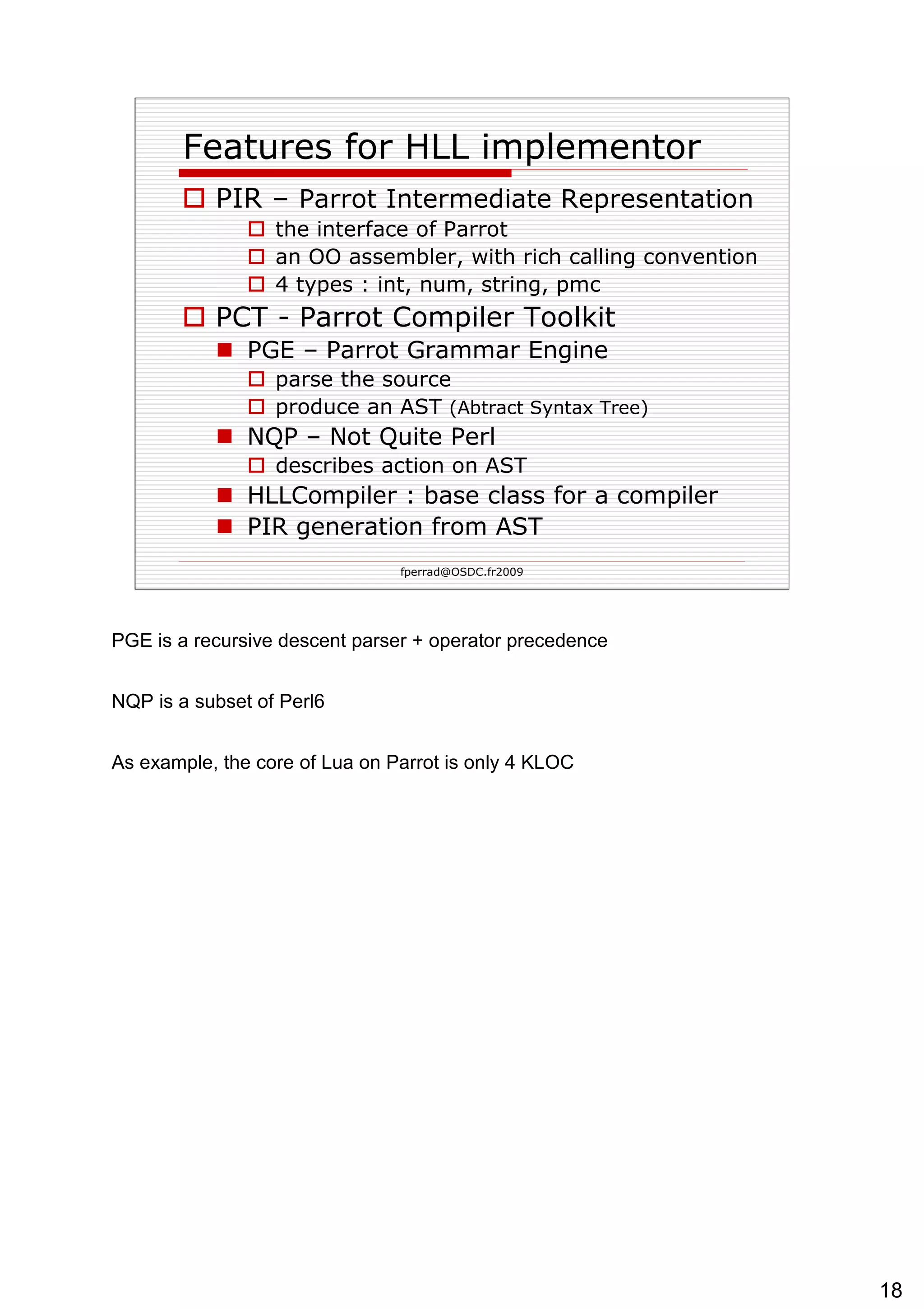 Features for HLL implementor PIR –  Parrot Intermediate Representation   the interface of Parrot an OO assembler, with rich calling convention 4 types : int, num, string, pmc PCT - Parrot Compiler Toolkit PGE – Parrot Grammar Engine parse the source produce an AST  (Abtract Syntax Tree)   NQP – Not Quite Perl describes action on AST HLLCompiler : base class for a compiler PIR generation from AST 