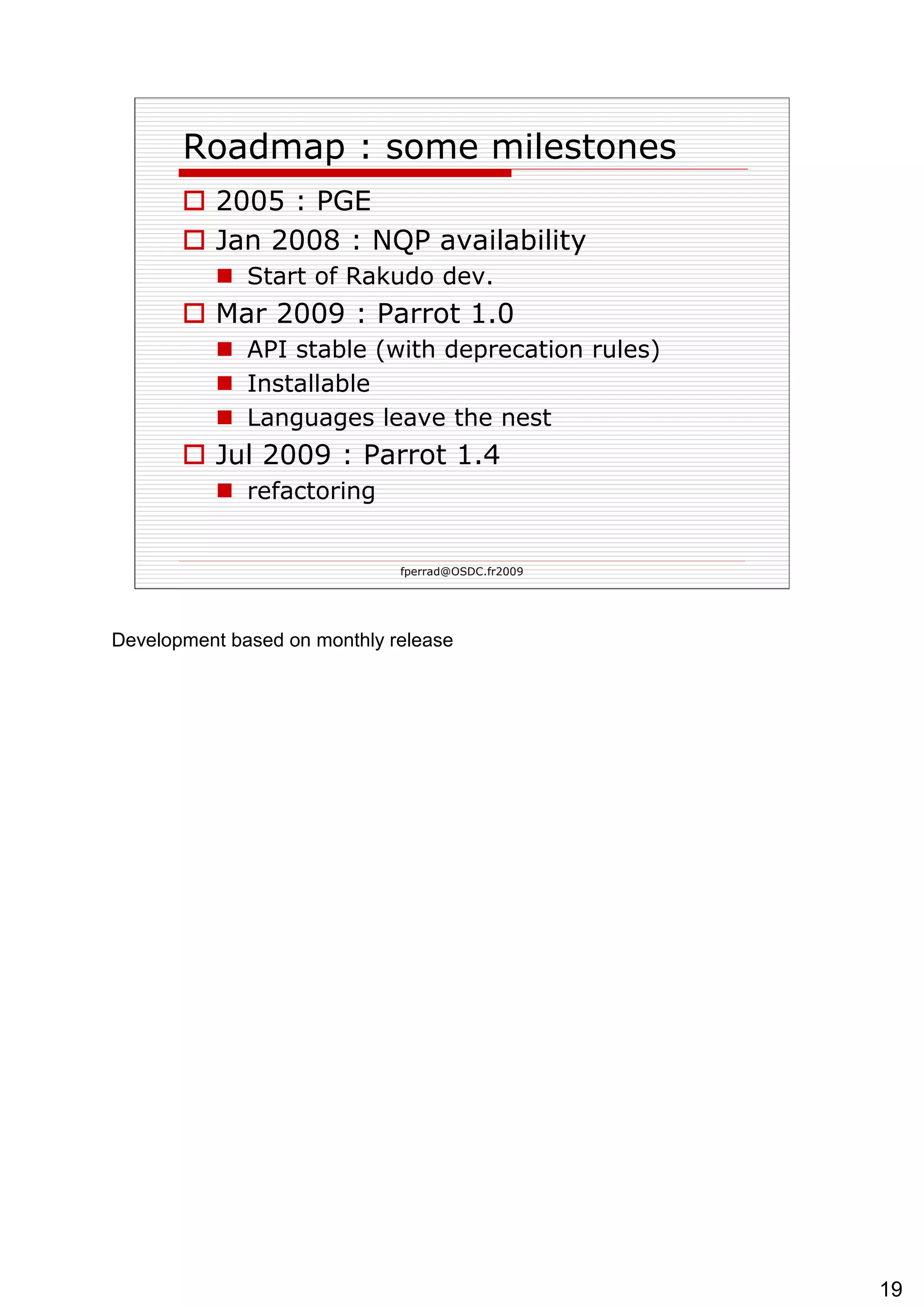 Roadmap : some milestones 2005 : PGE Jan 2008 : NQP availability Start of Rakudo dev. Mar 2009 : Parrot 1.0 API stable (with deprecation rules) Installable Languages leave the nest Jul 2009 : Parrot 1.4 refactoring 