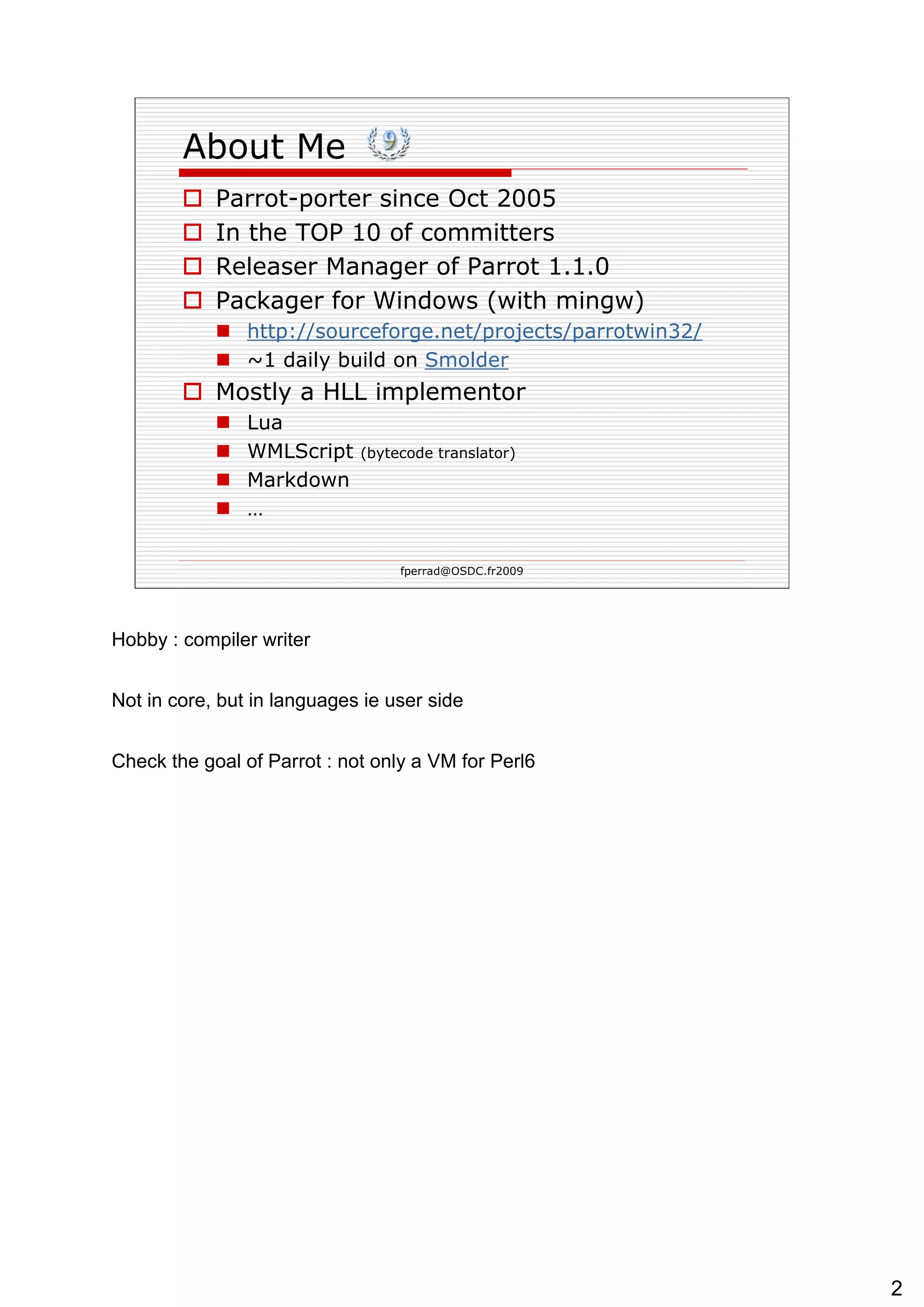 About Me Parrot-porter since Oct 2005 In the TOP 10 of committers Releaser Manager of Parrot 1.1.0 Packager for Windows (with mingw) http://sourceforge.net/projects/parrotwin32/ ~1 daily build on  Smolder   Mostly a HLL implementor Lua WMLScript  (bytecode translator) Markdown … 