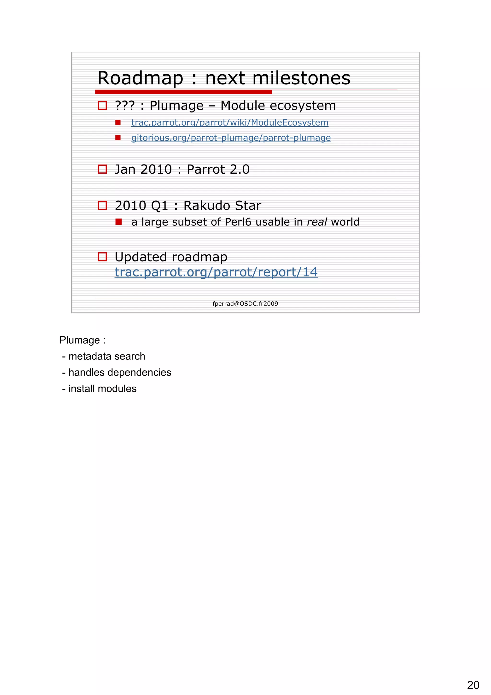 Roadmap : next milestones ??? : Plumage – Module ecosystem trac.parrot.org/ parrot /wiki/ ModuleEcosystem   gitorious.org/ parrot -plumage/ parrot -plumage   Jan 2010 : Parrot 2.0 2010 Q1 : Rakudo Star a large subset of Perl6 usable in  real  world Updated roadmap  trac.parrot.org/parrot/report/14   