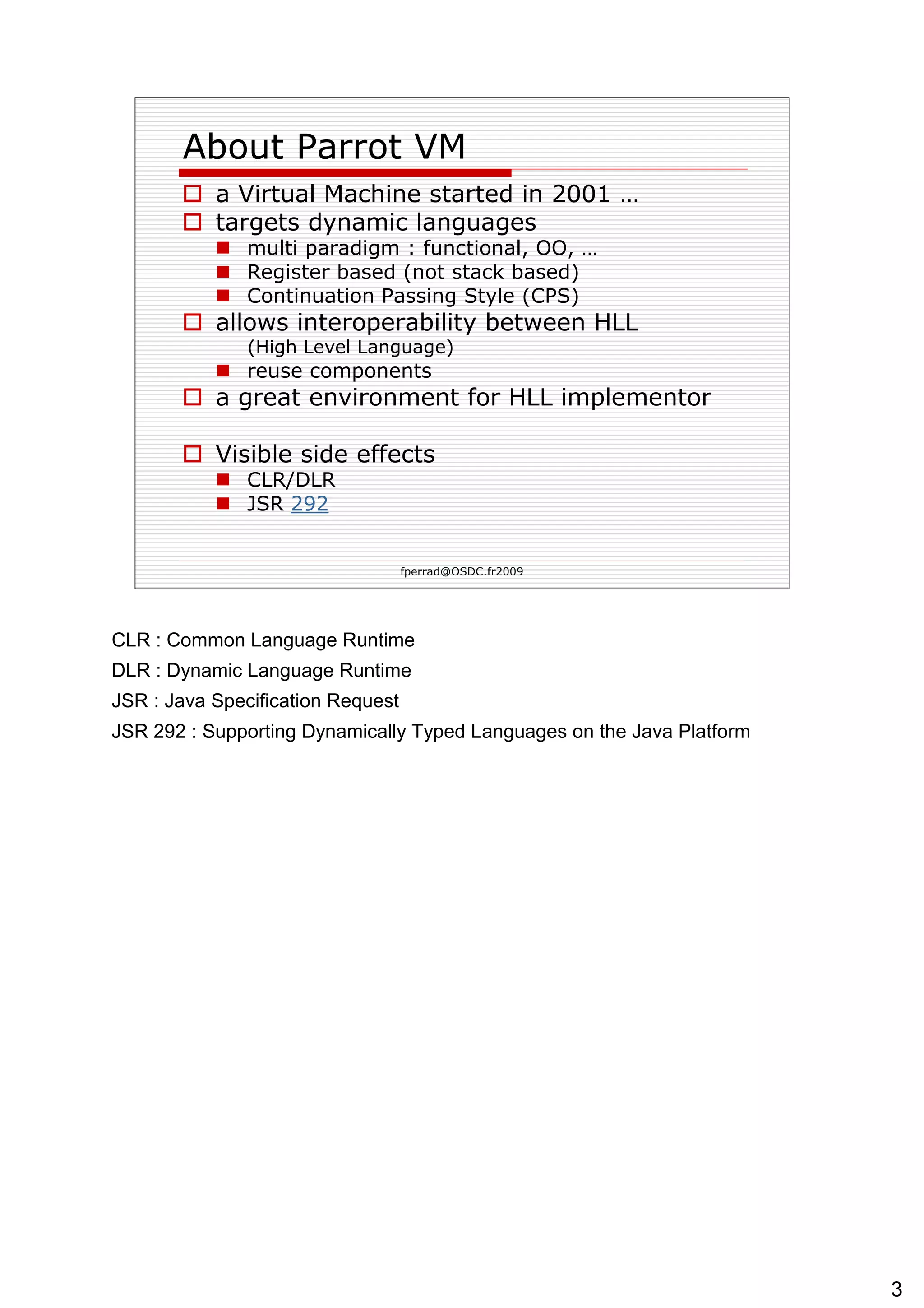 About Parrot VM a Virtual Machine started in 2001 … targets dynamic languages multi paradigm : functional, OO, … Register based (not stack based) Continuation Passing Style (CPS) allows interoperability between HLL  (High Level Language)   reuse components a great environment for HLL implementor Visible side effects CLR/DLR JSR  292 