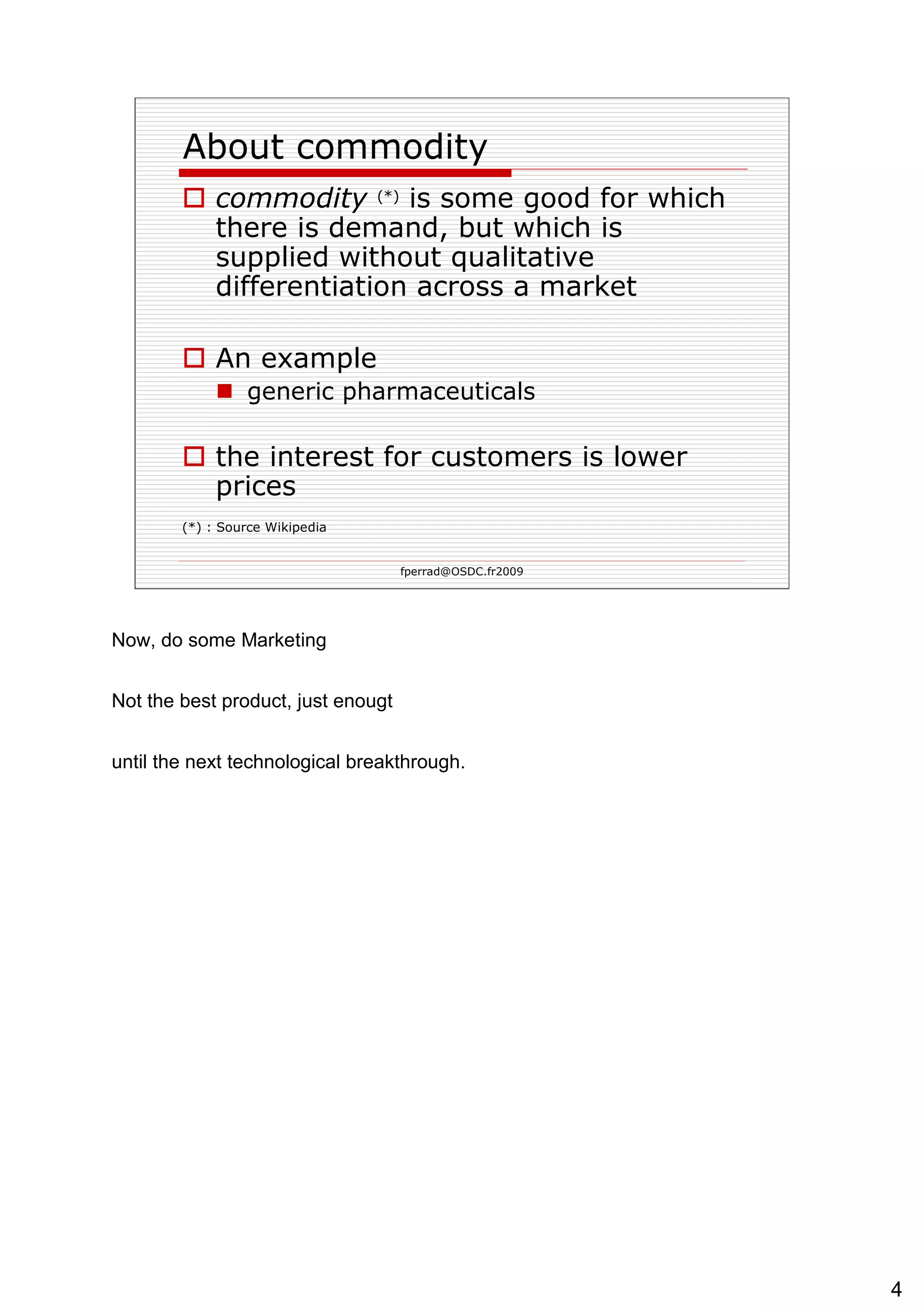 About commodity commodity   (*)   is some good for which there is demand, but which is supplied without qualitative differentiation across a market  An example generic pharmaceuticals  the interest for customers is lower prices (*) : Source Wikipedia 