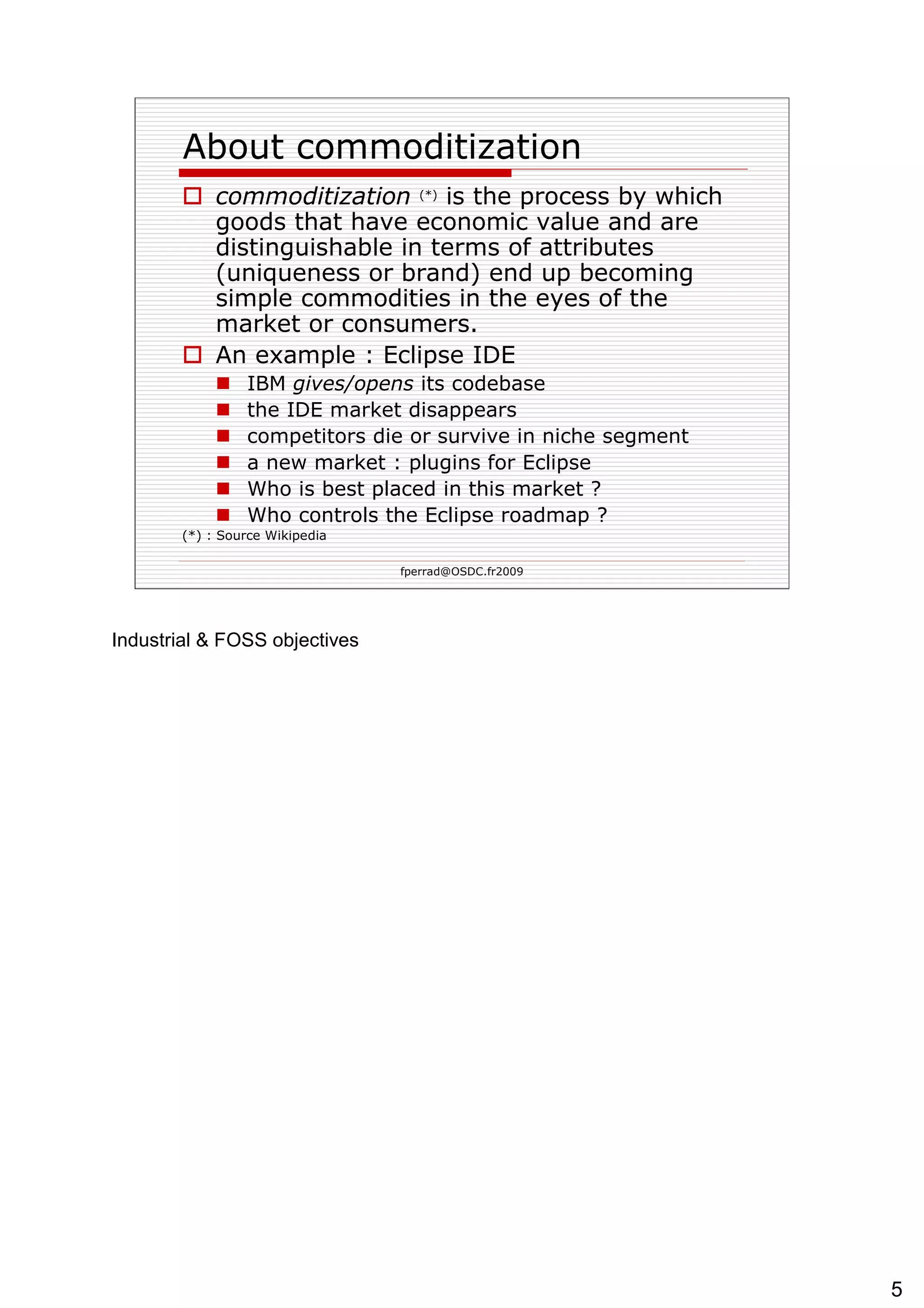 About  commoditization commoditization   (*)  is the process by which goods that have economic value and are distinguishable in terms of attributes (uniqueness or brand) end up becoming simple commodities in the eyes of the market or consumers. An example : Eclipse IDE IBM  gives/opens  its codebase the IDE market disappears competitors  die or survive in niche segment a new market : plugins for Eclipse Who is best placed in this market ?  Who controls the Eclipse roadmap ? (*) : Source Wikipedia 