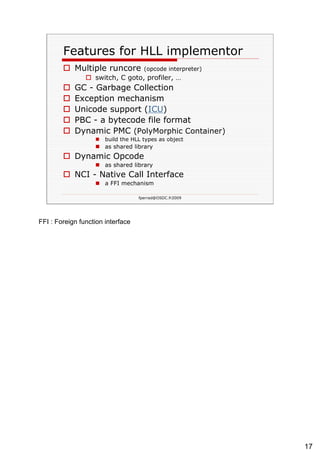 Features for HLL implementor Multiple runcore  (opcode interpreter) switch, C goto, profiler, … GC - Garbage Collection Exception mechanism Unicode support ( ICU ) PBC - a bytecode file format Dynamic PMC  (PolyMorphic Container) build the HLL types as object as shared library Dynamic Opcode as shared library NCI - Native Call Interface a FFI mechanism  
