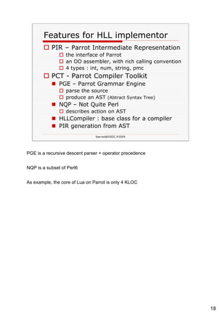 Features for HLL implementor PIR –  Parrot Intermediate Representation   the interface of Parrot an OO assembler, with rich calling convention 4 types : int, num, string, pmc PCT - Parrot Compiler Toolkit PGE – Parrot Grammar Engine parse the source produce an AST  (Abtract Syntax Tree)   NQP – Not Quite Perl describes action on AST HLLCompiler : base class for a compiler PIR generation from AST 