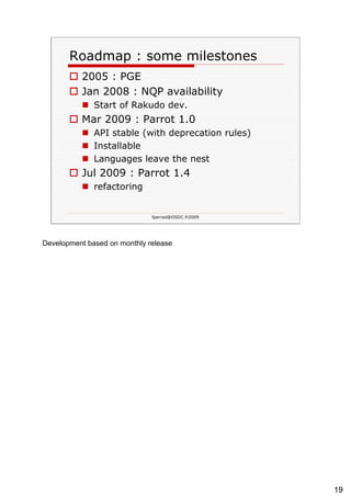 Roadmap : some milestones 2005 : PGE Jan 2008 : NQP availability Start of Rakudo dev. Mar 2009 : Parrot 1.0 API stable (with deprecation rules) Installable Languages leave the nest Jul 2009 : Parrot 1.4 refactoring 