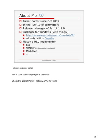 About Me Parrot-porter since Oct 2005 In the TOP 10 of committers Releaser Manager of Parrot 1.1.0 Packager for Windows (with mingw) http://sourceforge.net/projects/parrotwin32/ ~1 daily build on  Smolder   Mostly a HLL implementor Lua WMLScript  (bytecode translator) Markdown … 