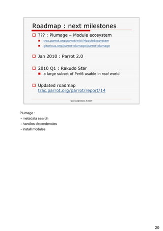 Roadmap : next milestones ??? : Plumage – Module ecosystem trac.parrot.org/ parrot /wiki/ ModuleEcosystem   gitorious.org/ parrot -plumage/ parrot -plumage   Jan 2010 : Parrot 2.0 2010 Q1 : Rakudo Star a large subset of Perl6 usable in  real  world Updated roadmap  trac.parrot.org/parrot/report/14   