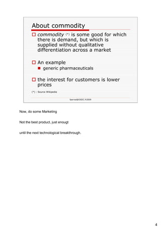 About commodity commodity   (*)   is some good for which there is demand, but which is supplied without qualitative differentiation across a market  An example generic pharmaceuticals  the interest for customers is lower prices (*) : Source Wikipedia 