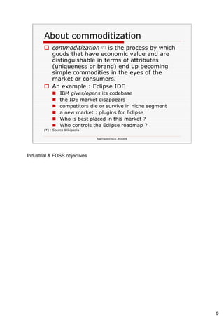 About  commoditization commoditization   (*)  is the process by which goods that have economic value and are distinguishable in terms of attributes (uniqueness or brand) end up becoming simple commodities in the eyes of the market or consumers. An example : Eclipse IDE IBM  gives/opens  its codebase the IDE market disappears competitors  die or survive in niche segment a new market : plugins for Eclipse Who is best placed in this market ?  Who controls the Eclipse roadmap ? (*) : Source Wikipedia 