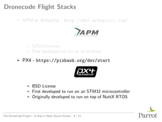 Dronecode Flight Stacks
▶ APM or Ardupilot - http://dev.ardupilot.com/
▶ GPLv3 License
▶ First developed to run on an Arduino
▶ PX4 - https://pixhawk.org/dev/start
▶ BSD License
▶ First developed to run on an STM32 microcontroller
▶ Originally developed to run on top of NuttX RTOS
The DroneCode Project - A Step in Open Source Drones 9 / 21
 
