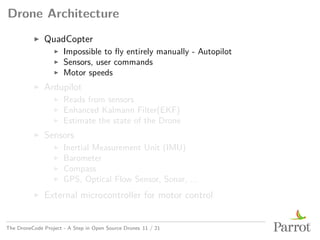 Drone Architecture
▶ QuadCopter
▶ Impossible to fly entirely manually - Autopilot
▶ Sensors, user commands
▶ Motor speeds
▶ Ardupilot
▶ Reads from sensors
▶ Enhanced Kalmann Filter(EKF)
▶ Estimate the state of the Drone
▶ Sensors
▶ Inertial Measurement Unit (IMU)
▶ Barometer
▶ Compass
▶ GPS, Optical Flow Sensor, Sonar, ...
▶ External microcontroller for motor control
The DroneCode Project - A Step in Open Source Drones 11 / 21
 