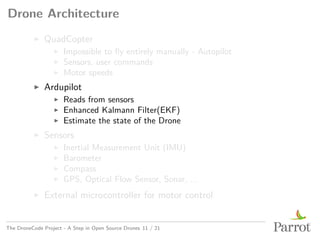 Drone Architecture
▶ QuadCopter
▶ Impossible to fly entirely manually - Autopilot
▶ Sensors, user commands
▶ Motor speeds
▶ Ardupilot
▶ Reads from sensors
▶ Enhanced Kalmann Filter(EKF)
▶ Estimate the state of the Drone
▶ Sensors
▶ Inertial Measurement Unit (IMU)
▶ Barometer
▶ Compass
▶ GPS, Optical Flow Sensor, Sonar, ...
▶ External microcontroller for motor control
The DroneCode Project - A Step in Open Source Drones 11 / 21
 
