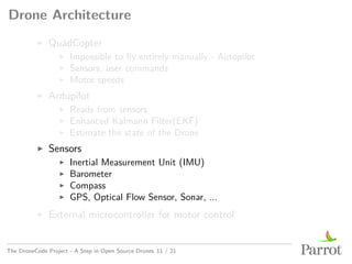 Drone Architecture
▶ QuadCopter
▶ Impossible to fly entirely manually - Autopilot
▶ Sensors, user commands
▶ Motor speeds
▶ Ardupilot
▶ Reads from sensors
▶ Enhanced Kalmann Filter(EKF)
▶ Estimate the state of the Drone
▶ Sensors
▶ Inertial Measurement Unit (IMU)
▶ Barometer
▶ Compass
▶ GPS, Optical Flow Sensor, Sonar, ...
▶ External microcontroller for motor control
The DroneCode Project - A Step in Open Source Drones 11 / 21
 