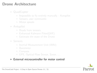 Drone Architecture
▶ QuadCopter
▶ Impossible to fly entirely manually - Autopilot
▶ Sensors, user commands
▶ Motor speeds
▶ Ardupilot
▶ Reads from sensors
▶ Enhanced Kalmann Filter(EKF)
▶ Estimate the state of the Drone
▶ Sensors
▶ Inertial Measurement Unit (IMU)
▶ Barometer
▶ Compass
▶ GPS, Optical Flow Sensor, Sonar, ...
▶ External microcontroller for motor control
The DroneCode Project - A Step in Open Source Drones 11 / 21
 