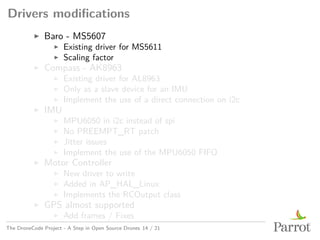 Drivers modifications
▶ Baro - MS5607
▶ Existing driver for MS5611
▶ Scaling factor
▶ Compass - AK8963
▶ Existing driver for AL8963
▶ Only as a slave device for an IMU
▶ Implement the use of a direct connection on i2c
▶ IMU
▶ MPU6050 in i2c instead of spi
▶ No PREEMPT_RT patch
▶ Jitter issues
▶ Implement the use of the MPU6050 FIFO
▶ Motor Controller
▶ New driver to write
▶ Added in AP_HAL_Linux
▶ Implements the RCOutput class
▶ GPS almost supported
▶ Add frames / Fixes
The DroneCode Project - A Step in Open Source Drones 14 / 21
 